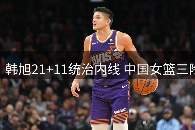 韩旭21+11统治内线 中国女篮三险胜跻身世界杯八强